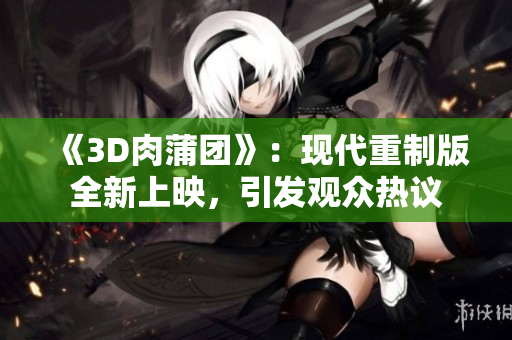 《3D肉蒲團》：現(xiàn)代重制版全新上映，引發(fā)觀眾熱議