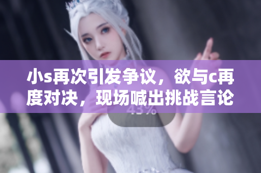 小s再次引發(fā)爭(zhēng)議，欲與c再度對(duì)決，現(xiàn)場(chǎng)喊出挑戰(zhàn)言論視頻曝光