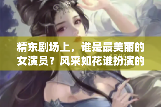 精東劇場(chǎng)上，誰(shuí)是最美麗的女演員？風(fēng)采如花誰(shuí)扮演的？(1)