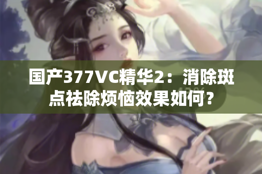 國產(chǎn)377VC精華2：消除斑點祛除煩惱效果如何？