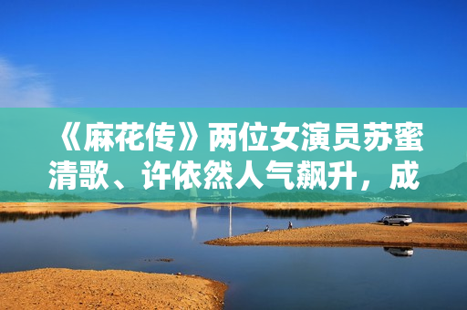 《麻花傳》兩位女演員蘇蜜清歌、許依然人氣飆升，成為劇中最大亮點》