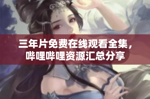 三年片免費在線觀看全集，嗶哩嗶哩資源匯總分享