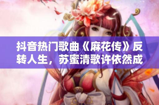 抖音熱門歌曲《麻花傳》反轉(zhuǎn)人生，蘇蜜清歌許依然成為勵志偶像