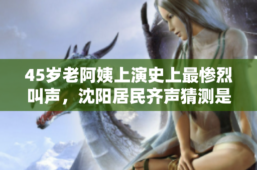 45歲老阿姨上演史上最慘烈叫聲，沈陽居民齊聲猜測是什么驚悚事情發(fā)生？