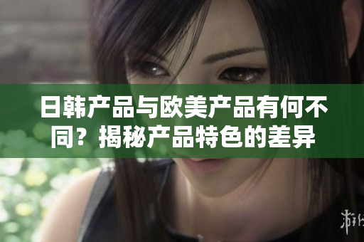 日韓產(chǎn)品與歐美產(chǎn)品有何不同？揭秘產(chǎn)品特色的差異