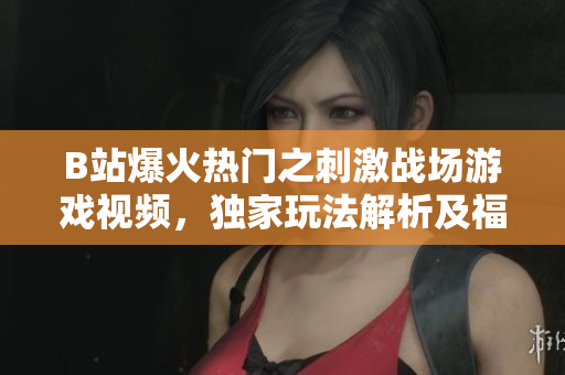 B站爆火熱門之刺激戰(zhàn)場游戲視頻，獨家玩法解析及福利分享