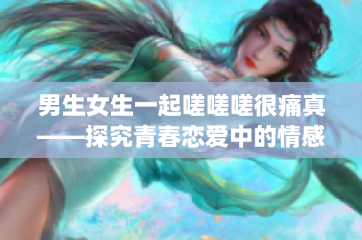 男生女生一起嗟嗟嗟很痛真——探究青春戀愛(ài)中的情感痛點(diǎn)(1)
