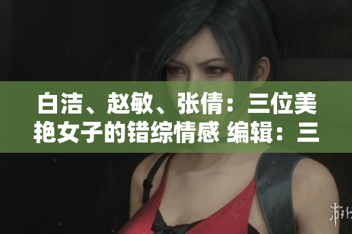 白潔、趙敏、張倩：三位美艷女子的錯綜情感 編輯：三位令人著迷的女性角色
