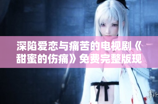 深陷愛戀與痛苦的電視劇《甜蜜的傷痛》免費完整版現(xiàn)已上線