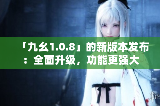 「九幺1.0.8」的新版本發(fā)布：全面升級，功能更強大