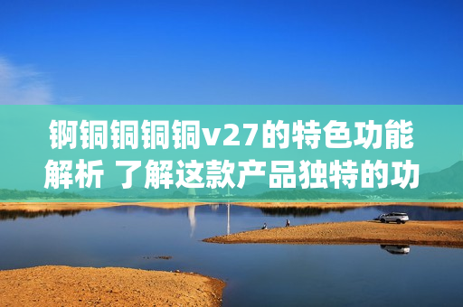 錒銅銅銅銅v27的特色功能解析 了解這款產(chǎn)品獨特的功能特點(1)