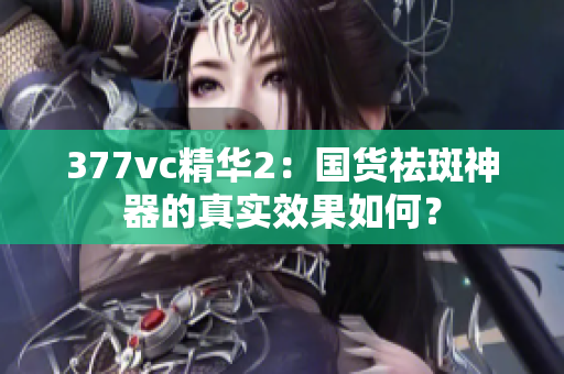 377vc精華2：國貨祛斑神器的真實效果如何？