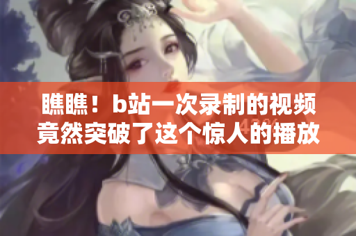瞧瞧！b站一次錄制的視頻竟然突破了這個驚人的播放量上限！