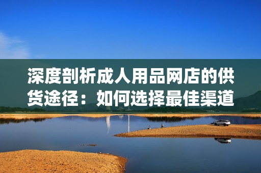 深度剖析成人用品網(wǎng)店的供貨途徑：如何選擇最佳渠道進行進貨(1)