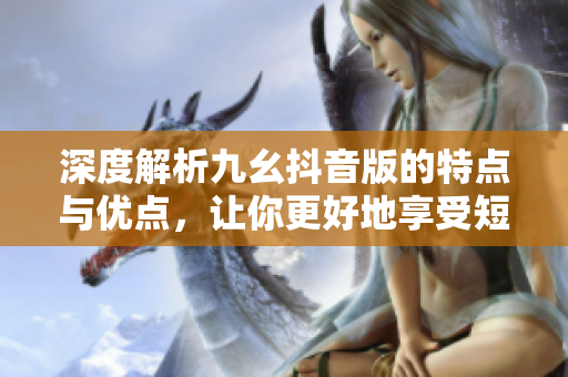 深度解析九幺抖音版的特點(diǎn)與優(yōu)點(diǎn)，讓你更好地享受短視頻應(yīng)用的樂趣