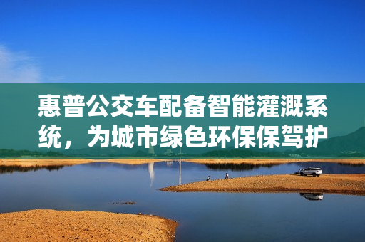惠普公交車(chē)配備智能灌溉系統(tǒng)，為城市綠色環(huán)保保駕護(hù)航