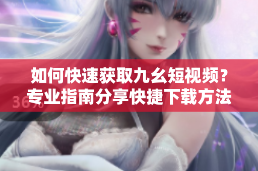 如何快速獲取九幺短視頻？專業(yè)指南分享快捷下載方法