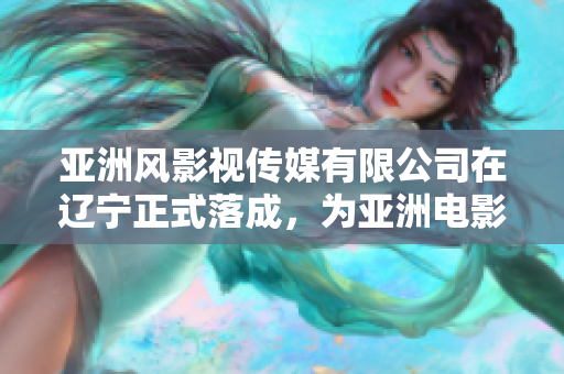 亞洲風(fēng)影視傳媒有限公司在遼寧正式落成，為亞洲電影產(chǎn)業(yè)注入新活力！
