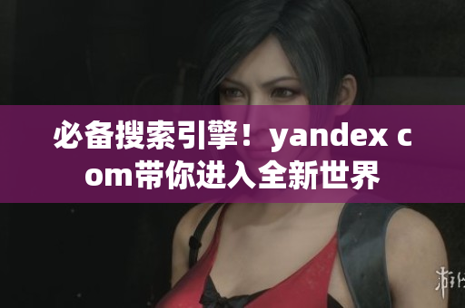 必備搜索引擎！yandex com帶你進(jìn)入全新世界