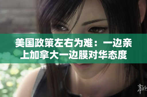美國政策左右為難：一邊親上加拿大一邊膜對華態(tài)度