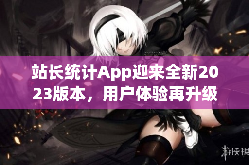 站長統(tǒng)計(jì)App迎來全新2023版本，用戶體驗(yàn)再升級