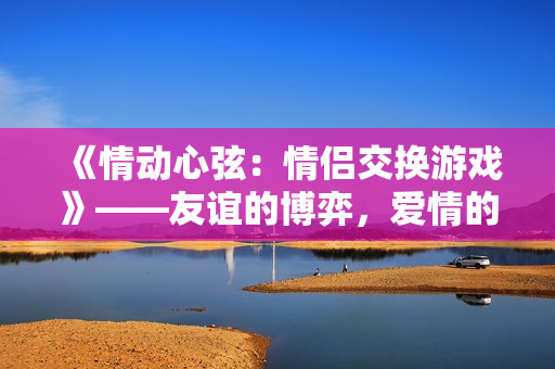 《情動(dòng)心弦：情侶交換游戲》——友誼的博弈，愛情的挑戰(zhàn)