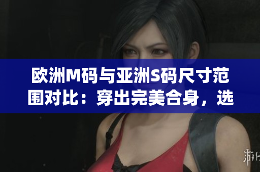 歐洲M碼與亞洲S碼尺寸范圍對比：穿出完美合身，選對尺寸更重要(1)