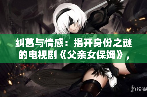 糾葛與情感：揭開身份之謎的電視劇《父親女保姆》，讓你欲罷不能的劇情