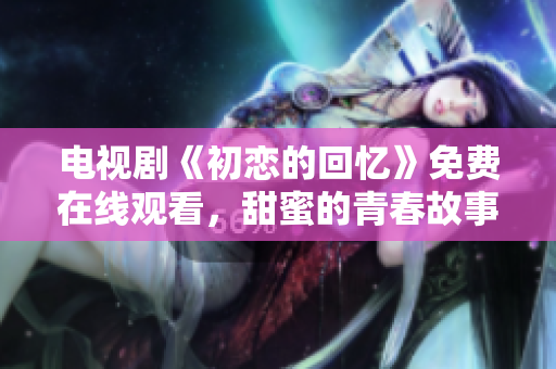 電視劇《初戀的回憶》免費在線觀看，甜蜜的青春故事感動你我的心靈，趕緊來追劇吧!