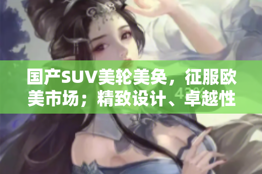 國產(chǎn)SUV美輪美奐，征服歐美市場；精致設(shè)計、卓越性能、革新裝備，一覽無余