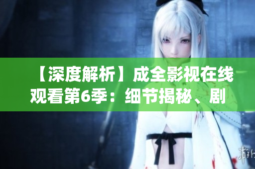 【深度解析】成全影視在線觀看第6季：細(xì)節(jié)揭秘、劇情猜想一網(wǎng)打盡(1)