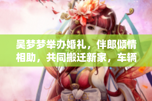 吳夢(mèng)夢(mèng)舉辦婚禮，伴郎傾情相助，共同搬遷新家，車輛試行順利進(jìn)行(1)