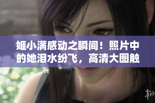 姬小滿感動(dòng)之瞬間！照片中的她淚水紛飛，高清大圖觸動(dòng)心靈！