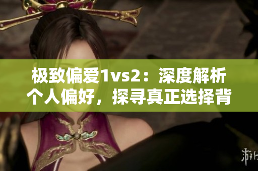 極致偏愛1vs2：深度解析個人偏好，探尋真正選擇背后的原因