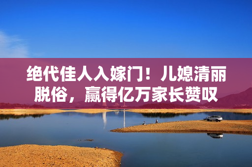 絕代佳人入嫁門(mén)！兒媳清麗脫俗，贏得億萬(wàn)家長(zhǎng)贊嘆