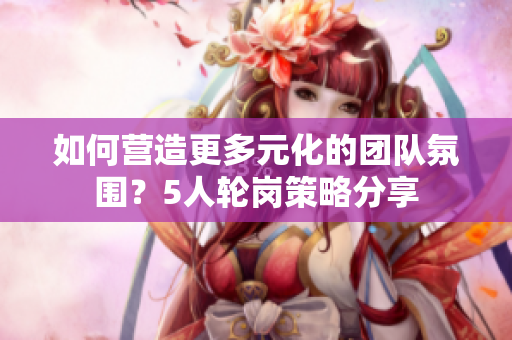 如何營造更多元化的團(tuán)隊(duì)氛圍？5人輪崗策略分享