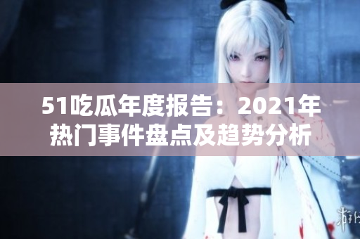 51吃瓜年度報(bào)告：2021年熱門事件盤點(diǎn)及趨勢(shì)分析