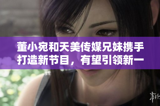 董小宛和天美傳媒兄妹攜手打造新節(jié)目，有望引領新一輪綜藝熱潮