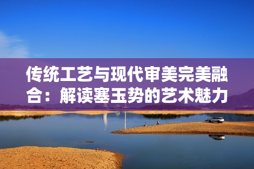 傳統(tǒng)工藝與現(xiàn)代審美完美融合：解讀塞玉勢(shì)的藝術(shù)魅力