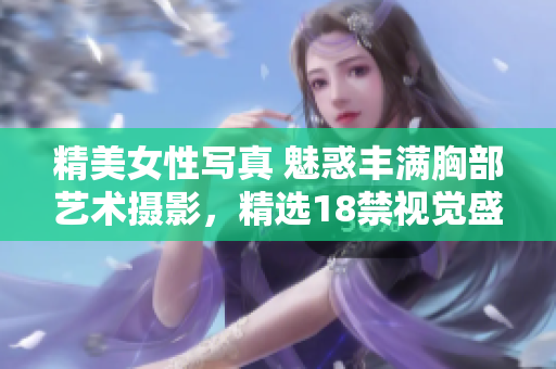 精美女性寫真 魅惑豐滿胸部藝術(shù)攝影，精選18禁視覺盛宴