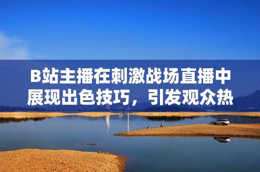 B站主播在刺激戰(zhàn)場(chǎng)直播中展現(xiàn)出色技巧，引發(fā)觀眾熱議
