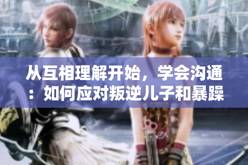 從互相理解開始，學會溝通：如何應對叛逆兒子和暴躁老媽的問題