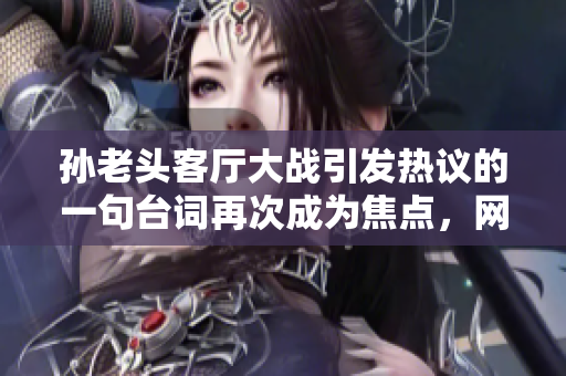 孫老頭客廳大戰(zhàn)引發(fā)熱議的一句臺(tái)詞再次成為焦點(diǎn)，網(wǎng)友紛紛點(diǎn)贊收藏！