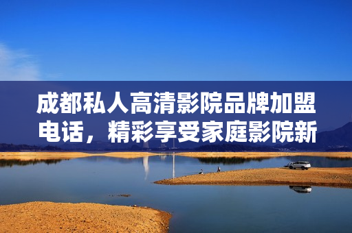 成都私人高清影院品牌加盟電話，精彩享受家庭影院新體驗(yàn)