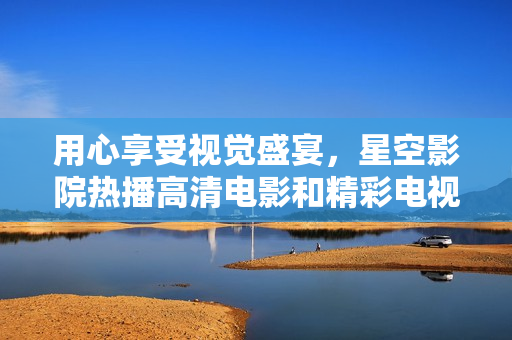 用心享受視覺盛宴，星空影院熱播高清電影和精彩電視劇讓你愛不釋手