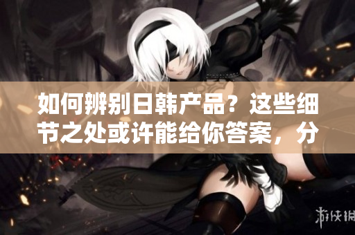 如何辨別日韓產品？這些細節(jié)之處或許能給你答案，分享于知乎！