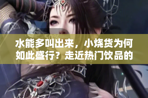 水能多叫出來，小燒貨為何如此盛行？走近熱門飲品的多元魅力