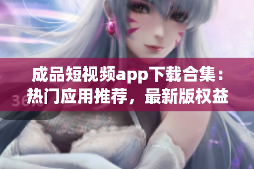 成品短視頻app下載合集：熱門(mén)應(yīng)用推薦，最新版權(quán)益體驗(yàn)一覽(1)