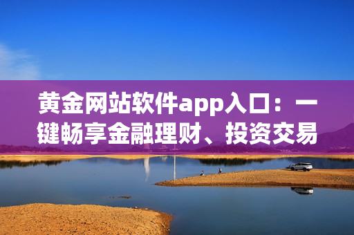 黃金網站軟件app入口：一鍵暢享金融理財、投資交易新體驗