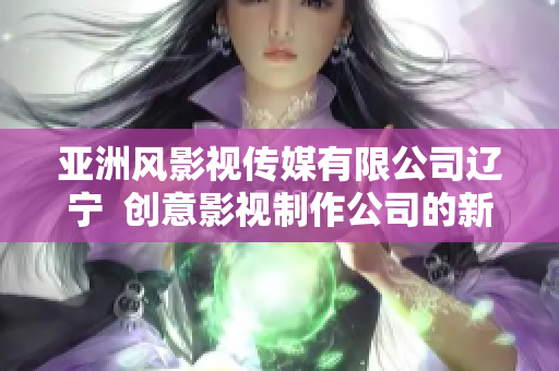 亞洲風影視傳媒有限公司遼寧  創(chuàng)意影視制作公司的新篇章